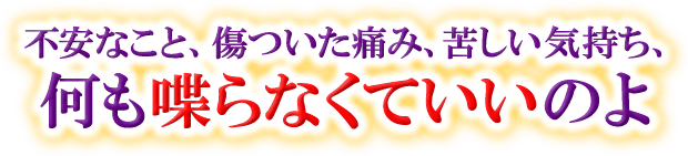 不安なこと、傷ついた痛み、苦しい気持ち、何も喋らなくていいのよ